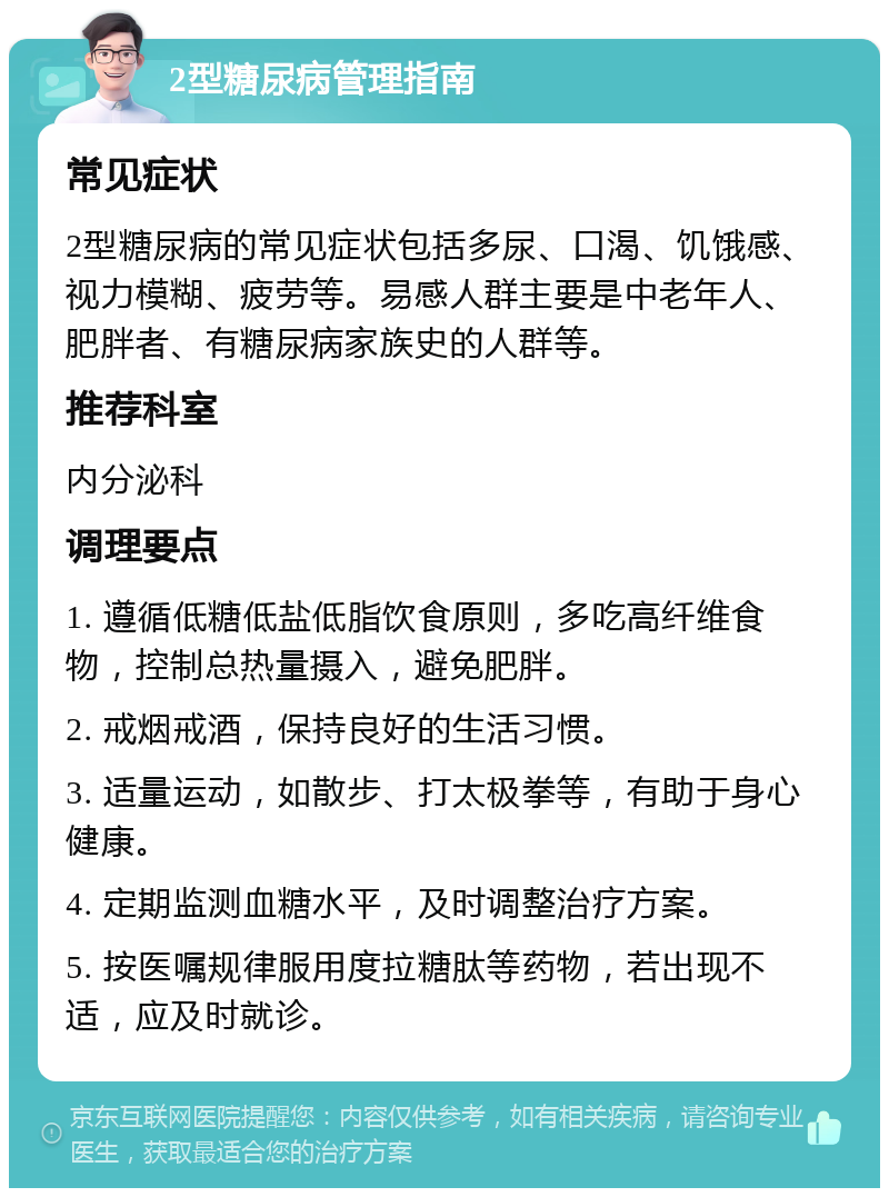 2型糖尿病管理指南 常见症状 2型糖尿病的常见症状包括多尿、口渴、饥饿感、视力模糊、疲劳等。易感人群主要是中老年人、肥胖者、有糖尿病家族史的人群等。 推荐科室 内分泌科 调理要点 1. 遵循低糖低盐低脂饮食原则，多吃高纤维食物，控制总热量摄入，避免肥胖。 2. 戒烟戒酒，保持良好的生活习惯。 3. 适量运动，如散步、打太极拳等，有助于身心健康。 4. 定期监测血糖水平，及时调整治疗方案。 5. 按医嘱规律服用度拉糖肽等药物，若出现不适，应及时就诊。