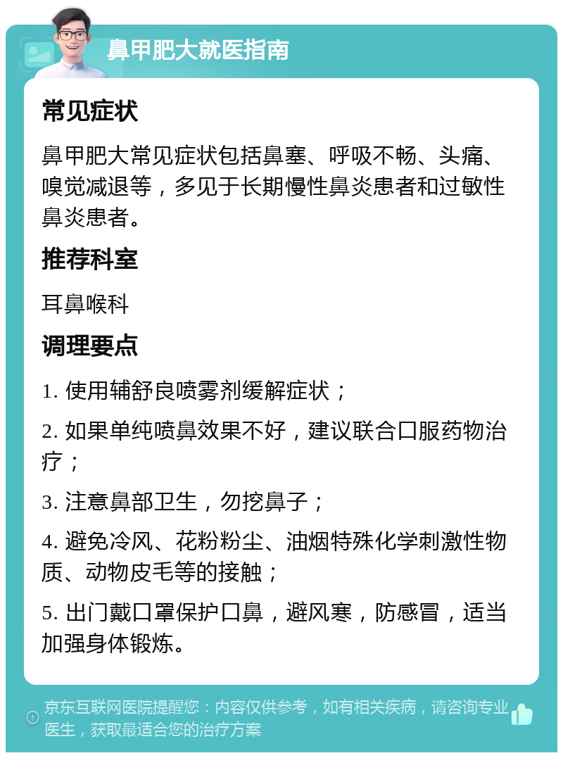 鼻甲肥大就医指南 常见症状 鼻甲肥大常见症状包括鼻塞、呼吸不畅、头痛、嗅觉减退等，多见于长期慢性鼻炎患者和过敏性鼻炎患者。 推荐科室 耳鼻喉科 调理要点 1. 使用辅舒良喷雾剂缓解症状； 2. 如果单纯喷鼻效果不好，建议联合口服药物治疗； 3. 注意鼻部卫生，勿挖鼻子； 4. 避免冷风、花粉粉尘、油烟特殊化学刺激性物质、动物皮毛等的接触； 5. 出门戴口罩保护口鼻，避风寒，防感冒，适当加强身体锻炼。