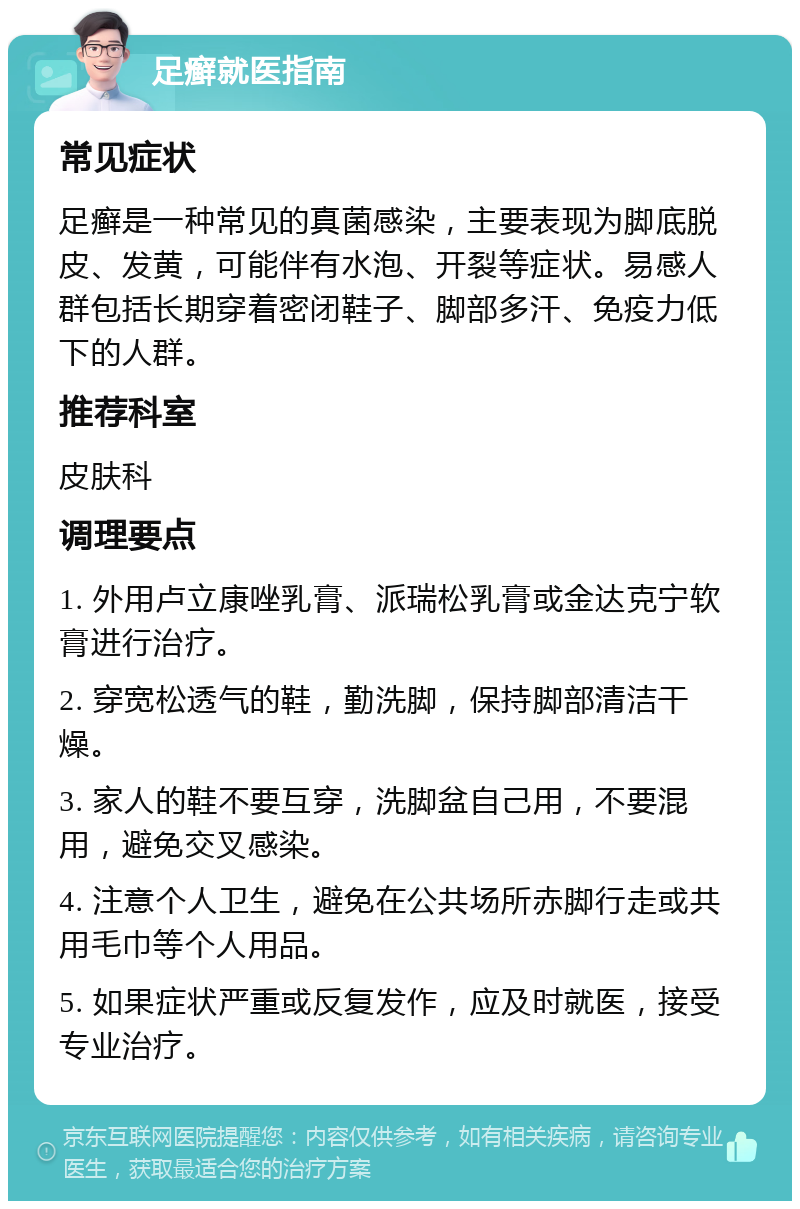 足癣就医指南 常见症状 足癣是一种常见的真菌感染，主要表现为脚底脱皮、发黄，可能伴有水泡、开裂等症状。易感人群包括长期穿着密闭鞋子、脚部多汗、免疫力低下的人群。 推荐科室 皮肤科 调理要点 1. 外用卢立康唑乳膏、派瑞松乳膏或金达克宁软膏进行治疗。 2. 穿宽松透气的鞋，勤洗脚，保持脚部清洁干燥。 3. 家人的鞋不要互穿，洗脚盆自己用，不要混用，避免交叉感染。 4. 注意个人卫生，避免在公共场所赤脚行走或共用毛巾等个人用品。 5. 如果症状严重或反复发作，应及时就医，接受专业治疗。