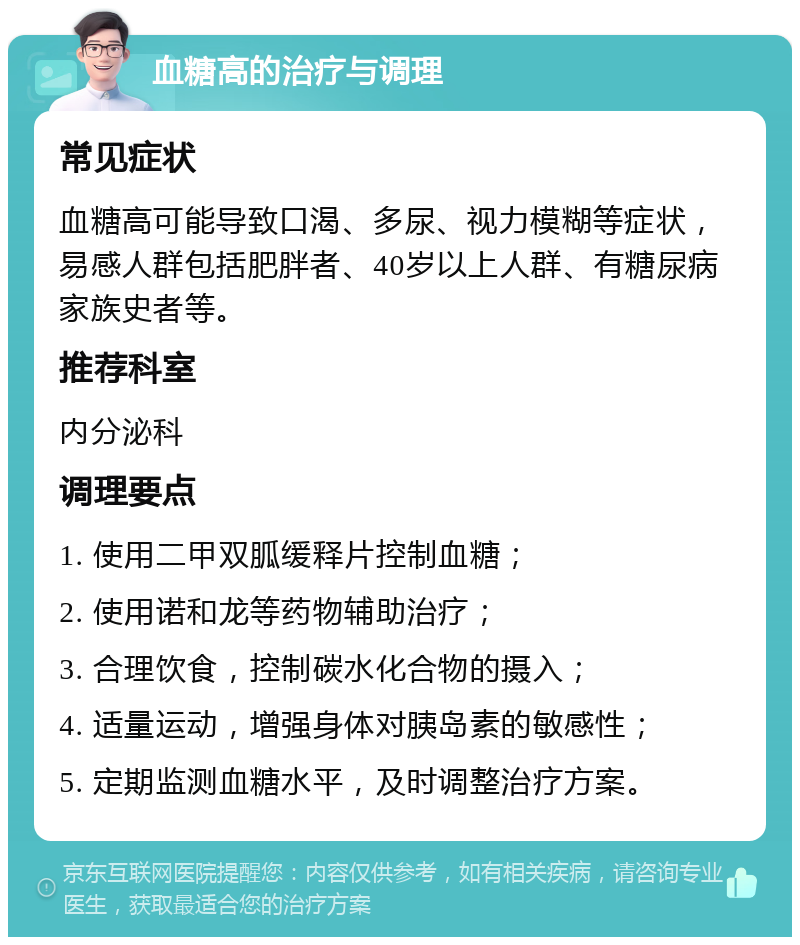 血糖高的治疗与调理 常见症状 血糖高可能导致口渴、多尿、视力模糊等症状，易感人群包括肥胖者、40岁以上人群、有糖尿病家族史者等。 推荐科室 内分泌科 调理要点 1. 使用二甲双胍缓释片控制血糖； 2. 使用诺和龙等药物辅助治疗； 3. 合理饮食，控制碳水化合物的摄入； 4. 适量运动，增强身体对胰岛素的敏感性； 5. 定期监测血糖水平，及时调整治疗方案。