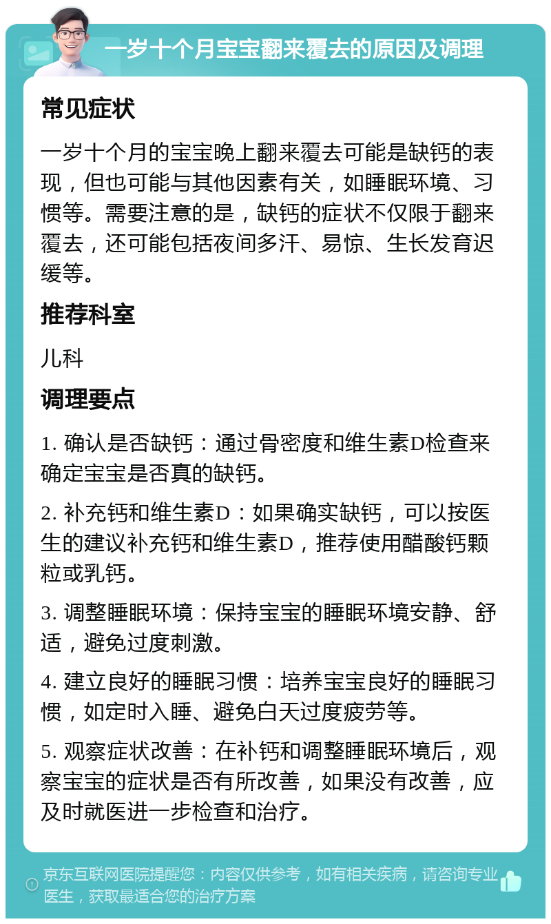 一岁十个月宝宝翻来覆去的原因及调理 常见症状 一岁十个月的宝宝晚上翻来覆去可能是缺钙的表现，但也可能与其他因素有关，如睡眠环境、习惯等。需要注意的是，缺钙的症状不仅限于翻来覆去，还可能包括夜间多汗、易惊、生长发育迟缓等。 推荐科室 儿科 调理要点 1. 确认是否缺钙：通过骨密度和维生素D检查来确定宝宝是否真的缺钙。 2. 补充钙和维生素D：如果确实缺钙，可以按医生的建议补充钙和维生素D，推荐使用醋酸钙颗粒或乳钙。 3. 调整睡眠环境：保持宝宝的睡眠环境安静、舒适，避免过度刺激。 4. 建立良好的睡眠习惯：培养宝宝良好的睡眠习惯，如定时入睡、避免白天过度疲劳等。 5. 观察症状改善：在补钙和调整睡眠环境后，观察宝宝的症状是否有所改善，如果没有改善，应及时就医进一步检查和治疗。