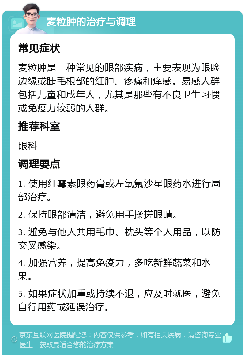 麦粒肿的治疗与调理 常见症状 麦粒肿是一种常见的眼部疾病，主要表现为眼睑边缘或睫毛根部的红肿、疼痛和痒感。易感人群包括儿童和成年人，尤其是那些有不良卫生习惯或免疫力较弱的人群。 推荐科室 眼科 调理要点 1. 使用红霉素眼药膏或左氧氟沙星眼药水进行局部治疗。 2. 保持眼部清洁，避免用手揉搓眼睛。 3. 避免与他人共用毛巾、枕头等个人用品，以防交叉感染。 4. 加强营养，提高免疫力，多吃新鲜蔬菜和水果。 5. 如果症状加重或持续不退，应及时就医，避免自行用药或延误治疗。