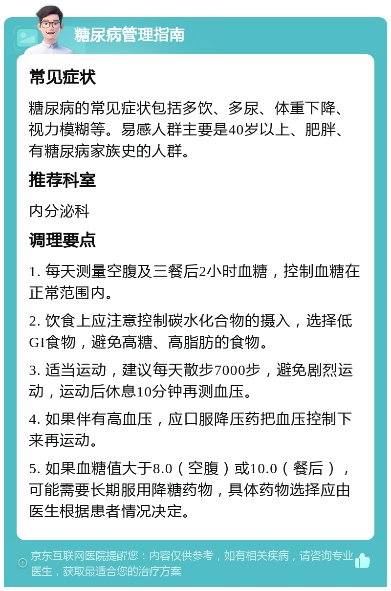 糖尿病管理指南 常见症状 糖尿病的常见症状包括多饮、多尿、体重下降、视力模糊等。易感人群主要是40岁以上、肥胖、有糖尿病家族史的人群。 推荐科室 内分泌科 调理要点 1. 每天测量空腹及三餐后2小时血糖，控制血糖在正常范围内。 2. 饮食上应注意控制碳水化合物的摄入，选择低GI食物，避免高糖、高脂肪的食物。 3. 适当运动，建议每天散步7000步，避免剧烈运动，运动后休息10分钟再测血压。 4. 如果伴有高血压，应口服降压药把血压控制下来再运动。 5. 如果血糖值大于8.0（空腹）或10.0（餐后），可能需要长期服用降糖药物，具体药物选择应由医生根据患者情况决定。