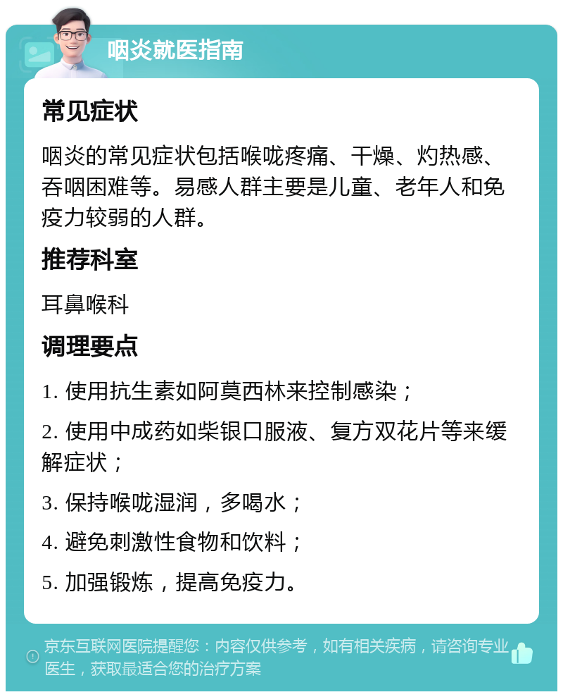 咽炎就医指南 常见症状 咽炎的常见症状包括喉咙疼痛、干燥、灼热感、吞咽困难等。易感人群主要是儿童、老年人和免疫力较弱的人群。 推荐科室 耳鼻喉科 调理要点 1. 使用抗生素如阿莫西林来控制感染； 2. 使用中成药如柴银口服液、复方双花片等来缓解症状； 3. 保持喉咙湿润，多喝水； 4. 避免刺激性食物和饮料； 5. 加强锻炼，提高免疫力。