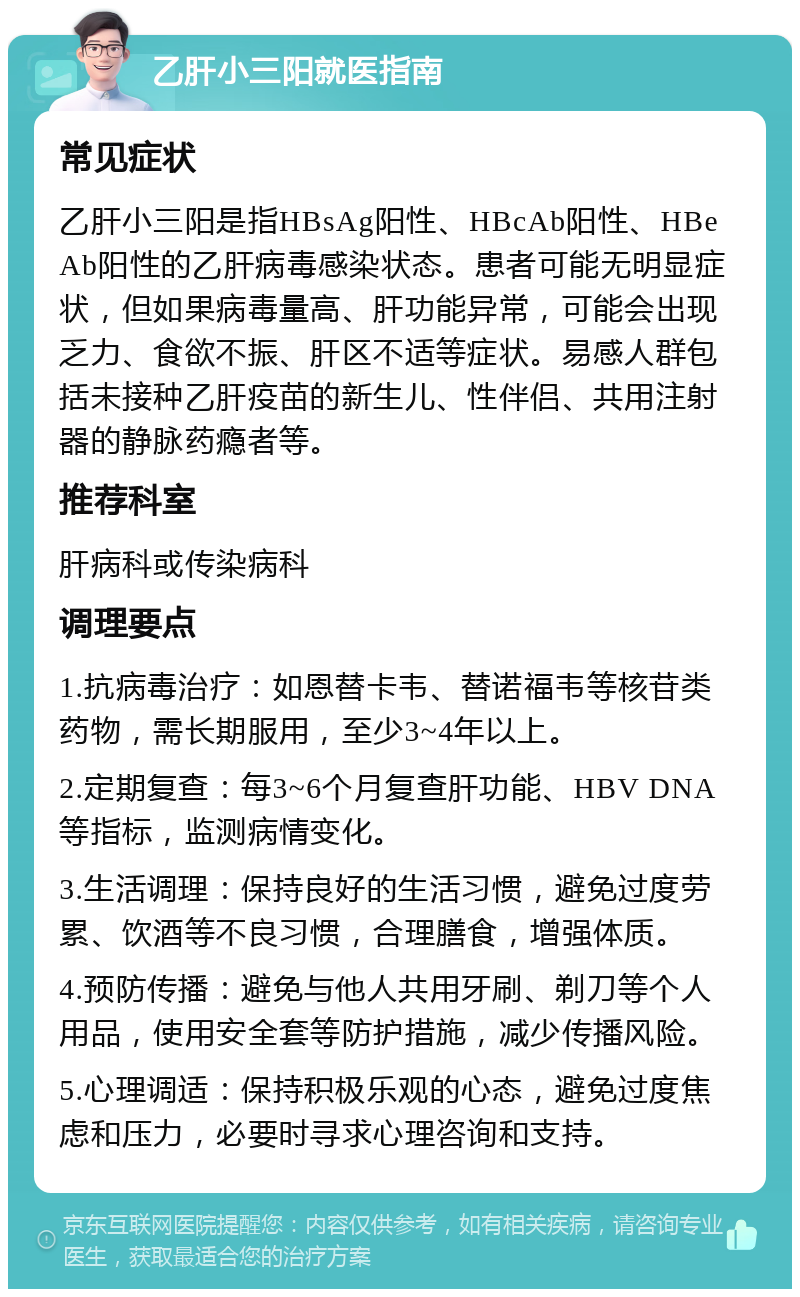 乙肝小三阳就医指南 常见症状 乙肝小三阳是指HBsAg阳性、HBcAb阳性、HBeAb阳性的乙肝病毒感染状态。患者可能无明显症状，但如果病毒量高、肝功能异常，可能会出现乏力、食欲不振、肝区不适等症状。易感人群包括未接种乙肝疫苗的新生儿、性伴侣、共用注射器的静脉药瘾者等。 推荐科室 肝病科或传染病科 调理要点 1.抗病毒治疗：如恩替卡韦、替诺福韦等核苷类药物，需长期服用，至少3~4年以上。 2.定期复查：每3~6个月复查肝功能、HBV DNA等指标，监测病情变化。 3.生活调理：保持良好的生活习惯，避免过度劳累、饮酒等不良习惯，合理膳食，增强体质。 4.预防传播：避免与他人共用牙刷、剃刀等个人用品，使用安全套等防护措施，减少传播风险。 5.心理调适：保持积极乐观的心态，避免过度焦虑和压力，必要时寻求心理咨询和支持。