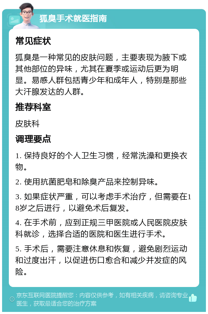 狐臭手术就医指南 常见症状 狐臭是一种常见的皮肤问题，主要表现为腋下或其他部位的异味，尤其在夏季或运动后更为明显。易感人群包括青少年和成年人，特别是那些大汗腺发达的人群。 推荐科室 皮肤科 调理要点 1. 保持良好的个人卫生习惯，经常洗澡和更换衣物。 2. 使用抗菌肥皂和除臭产品来控制异味。 3. 如果症状严重，可以考虑手术治疗，但需要在18岁之后进行，以避免术后复发。 4. 在手术前，应到正规三甲医院或人民医院皮肤科就诊，选择合适的医院和医生进行手术。 5. 手术后，需要注意休息和恢复，避免剧烈运动和过度出汗，以促进伤口愈合和减少并发症的风险。