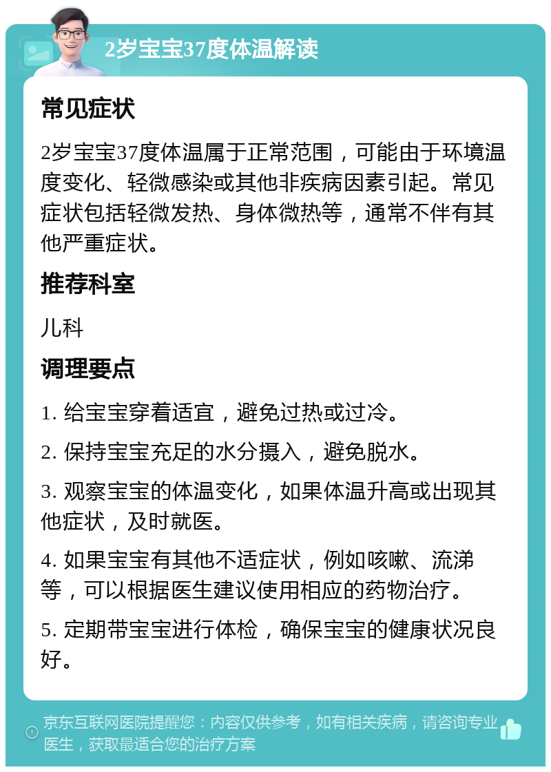 2岁宝宝37度体温解读 常见症状 2岁宝宝37度体温属于正常范围，可能由于环境温度变化、轻微感染或其他非疾病因素引起。常见症状包括轻微发热、身体微热等，通常不伴有其他严重症状。 推荐科室 儿科 调理要点 1. 给宝宝穿着适宜，避免过热或过冷。 2. 保持宝宝充足的水分摄入，避免脱水。 3. 观察宝宝的体温变化，如果体温升高或出现其他症状，及时就医。 4. 如果宝宝有其他不适症状，例如咳嗽、流涕等，可以根据医生建议使用相应的药物治疗。 5. 定期带宝宝进行体检，确保宝宝的健康状况良好。