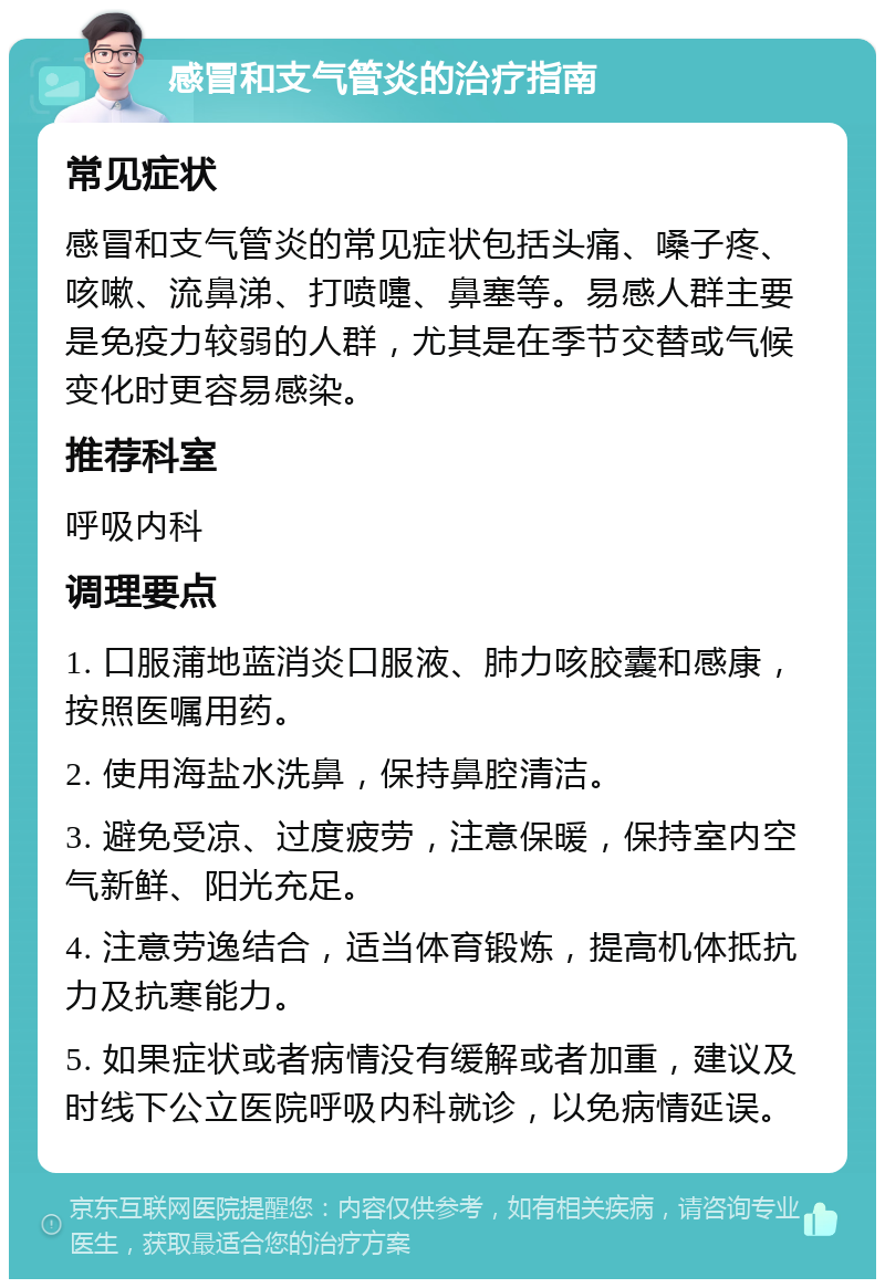 感冒和支气管炎的治疗指南 常见症状 感冒和支气管炎的常见症状包括头痛、嗓子疼、咳嗽、流鼻涕、打喷嚏、鼻塞等。易感人群主要是免疫力较弱的人群，尤其是在季节交替或气候变化时更容易感染。 推荐科室 呼吸内科 调理要点 1. 口服蒲地蓝消炎口服液、肺力咳胶囊和感康，按照医嘱用药。 2. 使用海盐水洗鼻，保持鼻腔清洁。 3. 避免受凉、过度疲劳，注意保暖，保持室内空气新鲜、阳光充足。 4. 注意劳逸结合，适当体育锻炼，提高机体抵抗力及抗寒能力。 5. 如果症状或者病情没有缓解或者加重，建议及时线下公立医院呼吸内科就诊，以免病情延误。