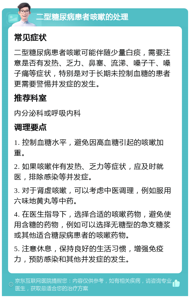 二型糖尿病患者咳嗽的处理 常见症状 二型糖尿病患者咳嗽可能伴随少量白痰，需要注意是否有发热、乏力、鼻塞、流涕、嗓子干、嗓子痛等症状，特别是对于长期未控制血糖的患者更需要警惕并发症的发生。 推荐科室 内分泌科或呼吸内科 调理要点 1. 控制血糖水平，避免因高血糖引起的咳嗽加重。 2. 如果咳嗽伴有发热、乏力等症状，应及时就医，排除感染等并发症。 3. 对于肾虚咳嗽，可以考虑中医调理，例如服用六味地黄丸等中药。 4. 在医生指导下，选择合适的咳嗽药物，避免使用含糖的药物，例如可以选择无糖型的急支糖浆或其他适合糖尿病患者的咳嗽药物。 5. 注意休息，保持良好的生活习惯，增强免疫力，预防感染和其他并发症的发生。