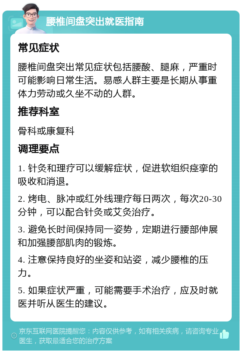 腰椎间盘突出就医指南 常见症状 腰椎间盘突出常见症状包括腰酸、腿麻，严重时可能影响日常生活。易感人群主要是长期从事重体力劳动或久坐不动的人群。 推荐科室 骨科或康复科 调理要点 1. 针灸和理疗可以缓解症状，促进软组织痉挛的吸收和消退。 2. 烤电、脉冲或红外线理疗每日两次，每次20-30分钟，可以配合针灸或艾灸治疗。 3. 避免长时间保持同一姿势，定期进行腰部伸展和加强腰部肌肉的锻炼。 4. 注意保持良好的坐姿和站姿，减少腰椎的压力。 5. 如果症状严重，可能需要手术治疗，应及时就医并听从医生的建议。