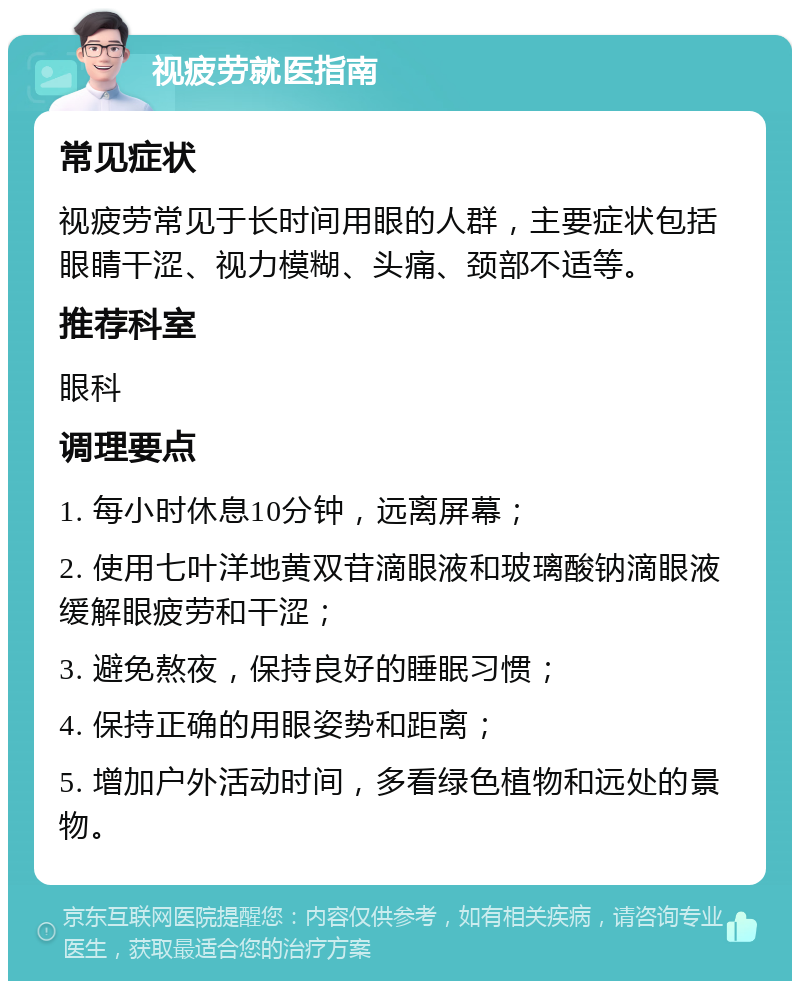 视疲劳就医指南 常见症状 视疲劳常见于长时间用眼的人群，主要症状包括眼睛干涩、视力模糊、头痛、颈部不适等。 推荐科室 眼科 调理要点 1. 每小时休息10分钟，远离屏幕； 2. 使用七叶洋地黄双苷滴眼液和玻璃酸钠滴眼液缓解眼疲劳和干涩； 3. 避免熬夜，保持良好的睡眠习惯； 4. 保持正确的用眼姿势和距离； 5. 增加户外活动时间，多看绿色植物和远处的景物。