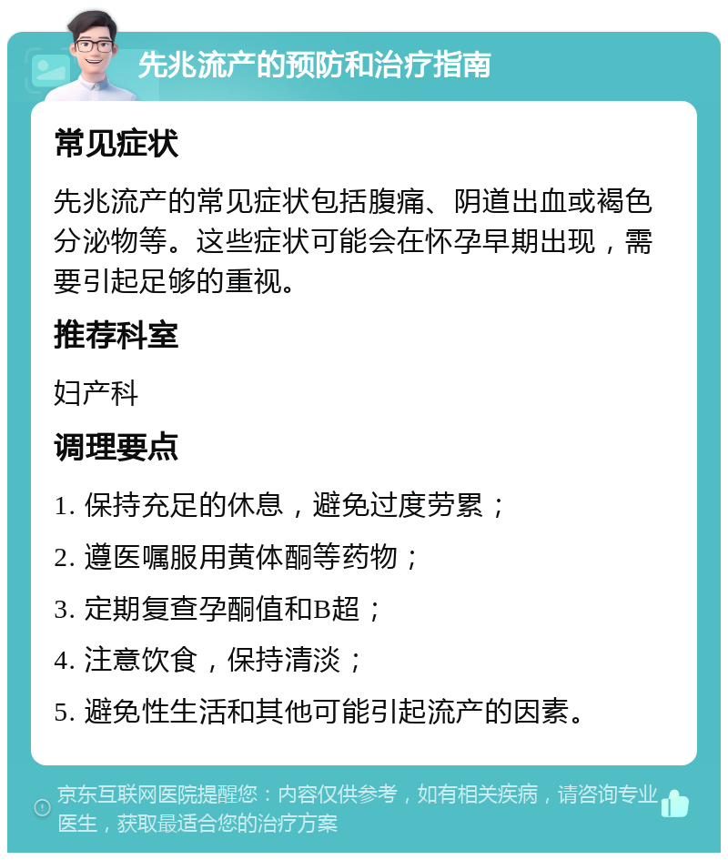 先兆流产的预防和治疗指南 常见症状 先兆流产的常见症状包括腹痛、阴道出血或褐色分泌物等。这些症状可能会在怀孕早期出现，需要引起足够的重视。 推荐科室 妇产科 调理要点 1. 保持充足的休息，避免过度劳累； 2. 遵医嘱服用黄体酮等药物； 3. 定期复查孕酮值和B超； 4. 注意饮食，保持清淡； 5. 避免性生活和其他可能引起流产的因素。