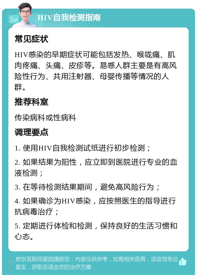 HIV自我检测指南 常见症状 HIV感染的早期症状可能包括发热、喉咙痛、肌肉疼痛、头痛、皮疹等。易感人群主要是有高风险性行为、共用注射器、母婴传播等情况的人群。 推荐科室 传染病科或性病科 调理要点 1. 使用HIV自我检测试纸进行初步检测； 2. 如果结果为阳性，应立即到医院进行专业的血液检测； 3. 在等待检测结果期间，避免高风险行为； 4. 如果确诊为HIV感染，应按照医生的指导进行抗病毒治疗； 5. 定期进行体检和检测，保持良好的生活习惯和心态。