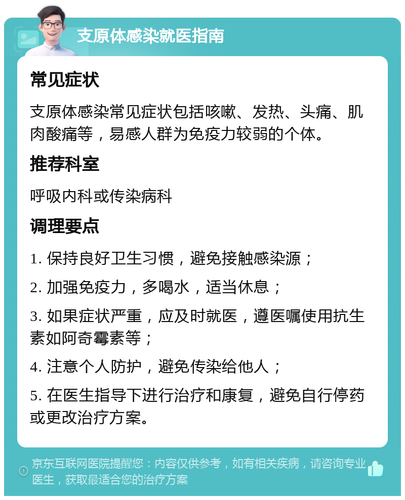 支原体感染就医指南 常见症状 支原体感染常见症状包括咳嗽、发热、头痛、肌肉酸痛等，易感人群为免疫力较弱的个体。 推荐科室 呼吸内科或传染病科 调理要点 1. 保持良好卫生习惯，避免接触感染源； 2. 加强免疫力，多喝水，适当休息； 3. 如果症状严重，应及时就医，遵医嘱使用抗生素如阿奇霉素等； 4. 注意个人防护，避免传染给他人； 5. 在医生指导下进行治疗和康复，避免自行停药或更改治疗方案。