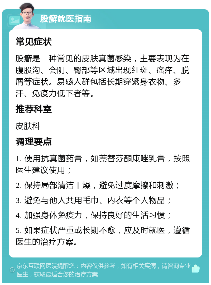 股癣就医指南 常见症状 股癣是一种常见的皮肤真菌感染，主要表现为在腹股沟、会阴、臀部等区域出现红斑、瘙痒、脱屑等症状。易感人群包括长期穿紧身衣物、多汗、免疫力低下者等。 推荐科室 皮肤科 调理要点 1. 使用抗真菌药膏，如萘替芬酮康唑乳膏，按照医生建议使用； 2. 保持局部清洁干燥，避免过度摩擦和刺激； 3. 避免与他人共用毛巾、内衣等个人物品； 4. 加强身体免疫力，保持良好的生活习惯； 5. 如果症状严重或长期不愈，应及时就医，遵循医生的治疗方案。