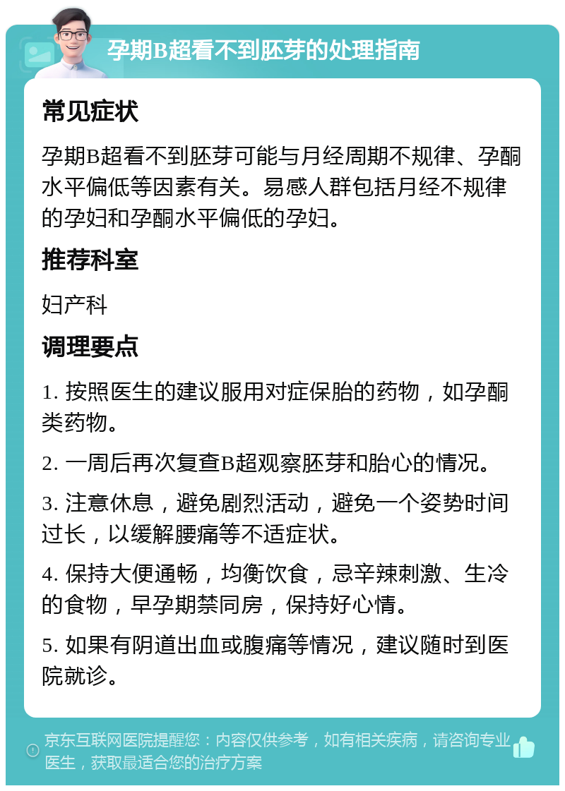 孕期B超看不到胚芽的处理指南 常见症状 孕期B超看不到胚芽可能与月经周期不规律、孕酮水平偏低等因素有关。易感人群包括月经不规律的孕妇和孕酮水平偏低的孕妇。 推荐科室 妇产科 调理要点 1. 按照医生的建议服用对症保胎的药物，如孕酮类药物。 2. 一周后再次复查B超观察胚芽和胎心的情况。 3. 注意休息，避免剧烈活动，避免一个姿势时间过长，以缓解腰痛等不适症状。 4. 保持大便通畅，均衡饮食，忌辛辣刺激、生冷的食物，早孕期禁同房，保持好心情。 5. 如果有阴道出血或腹痛等情况，建议随时到医院就诊。