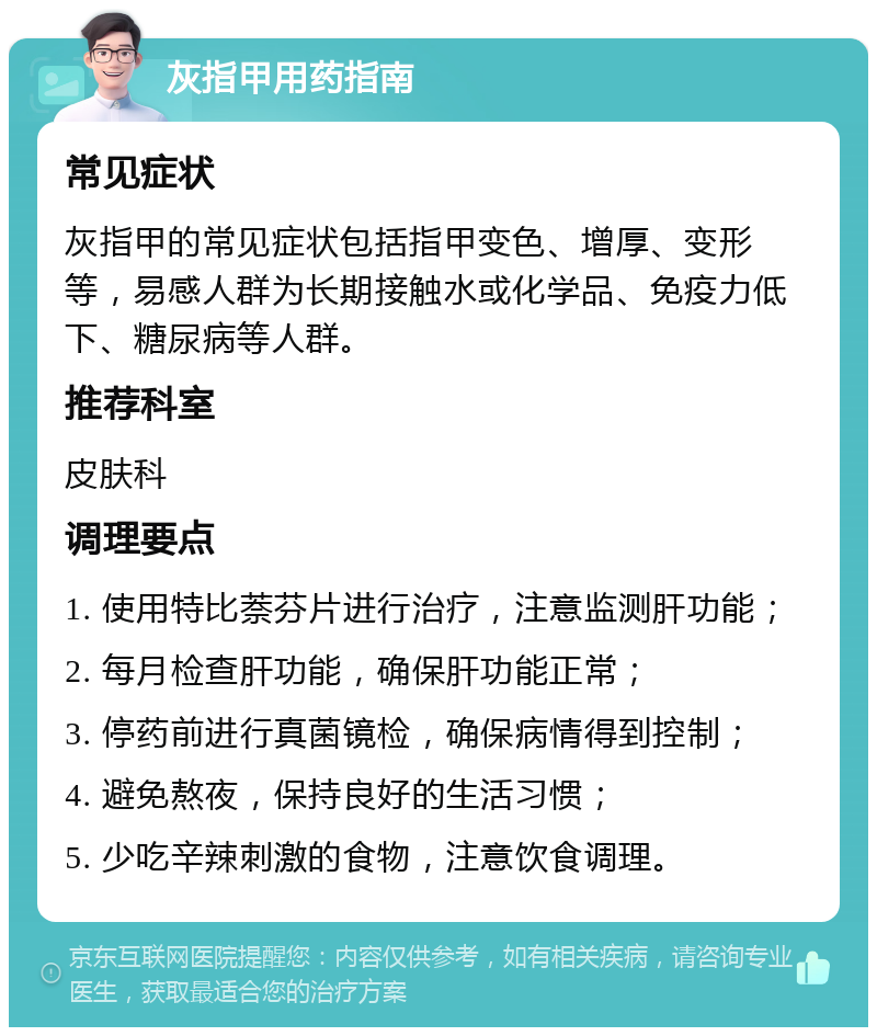 灰指甲用药指南 常见症状 灰指甲的常见症状包括指甲变色、增厚、变形等，易感人群为长期接触水或化学品、免疫力低下、糖尿病等人群。 推荐科室 皮肤科 调理要点 1. 使用特比萘芬片进行治疗，注意监测肝功能； 2. 每月检查肝功能，确保肝功能正常； 3. 停药前进行真菌镜检，确保病情得到控制； 4. 避免熬夜，保持良好的生活习惯； 5. 少吃辛辣刺激的食物，注意饮食调理。