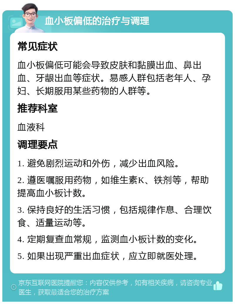 血小板偏低的治疗与调理 常见症状 血小板偏低可能会导致皮肤和黏膜出血、鼻出血、牙龈出血等症状。易感人群包括老年人、孕妇、长期服用某些药物的人群等。 推荐科室 血液科 调理要点 1. 避免剧烈运动和外伤，减少出血风险。 2. 遵医嘱服用药物，如维生素K、铁剂等，帮助提高血小板计数。 3. 保持良好的生活习惯，包括规律作息、合理饮食、适量运动等。 4. 定期复查血常规，监测血小板计数的变化。 5. 如果出现严重出血症状，应立即就医处理。