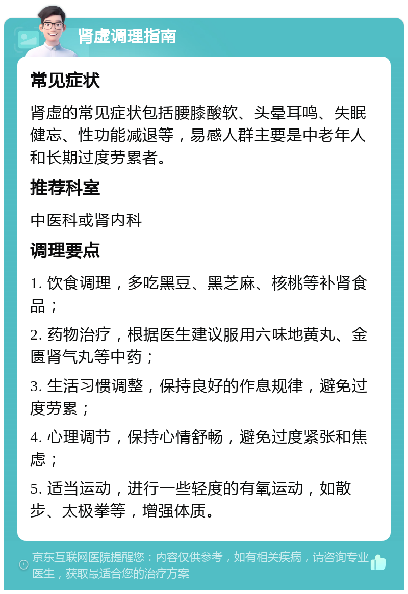 肾虚调理指南 常见症状 肾虚的常见症状包括腰膝酸软、头晕耳鸣、失眠健忘、性功能减退等，易感人群主要是中老年人和长期过度劳累者。 推荐科室 中医科或肾内科 调理要点 1. 饮食调理，多吃黑豆、黑芝麻、核桃等补肾食品； 2. 药物治疗，根据医生建议服用六味地黄丸、金匮肾气丸等中药； 3. 生活习惯调整，保持良好的作息规律，避免过度劳累； 4. 心理调节，保持心情舒畅，避免过度紧张和焦虑； 5. 适当运动，进行一些轻度的有氧运动，如散步、太极拳等，增强体质。