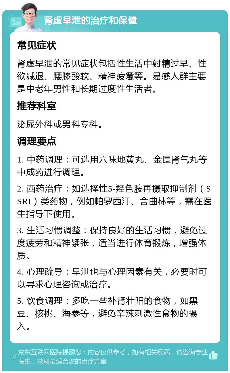 肾虚早泄的治疗和保健 常见症状 肾虚早泄的常见症状包括性生活中射精过早、性欲减退、腰膝酸软、精神疲惫等。易感人群主要是中老年男性和长期过度性生活者。 推荐科室 泌尿外科或男科专科。 调理要点 1. 中药调理：可选用六味地黄丸、金匮肾气丸等中成药进行调理。 2. 西药治疗：如选择性5-羟色胺再摄取抑制剂（SSRI）类药物，例如帕罗西汀、舍曲林等，需在医生指导下使用。 3. 生活习惯调整：保持良好的生活习惯，避免过度疲劳和精神紧张，适当进行体育锻炼，增强体质。 4. 心理疏导：早泄也与心理因素有关，必要时可以寻求心理咨询或治疗。 5. 饮食调理：多吃一些补肾壮阳的食物，如黑豆、核桃、海参等，避免辛辣刺激性食物的摄入。