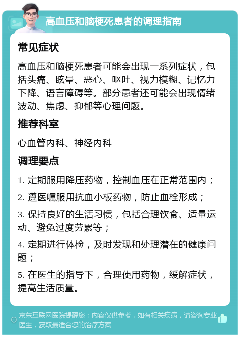 高血压和脑梗死患者的调理指南 常见症状 高血压和脑梗死患者可能会出现一系列症状，包括头痛、眩晕、恶心、呕吐、视力模糊、记忆力下降、语言障碍等。部分患者还可能会出现情绪波动、焦虑、抑郁等心理问题。 推荐科室 心血管内科、神经内科 调理要点 1. 定期服用降压药物，控制血压在正常范围内； 2. 遵医嘱服用抗血小板药物，防止血栓形成； 3. 保持良好的生活习惯，包括合理饮食、适量运动、避免过度劳累等； 4. 定期进行体检，及时发现和处理潜在的健康问题； 5. 在医生的指导下，合理使用药物，缓解症状，提高生活质量。