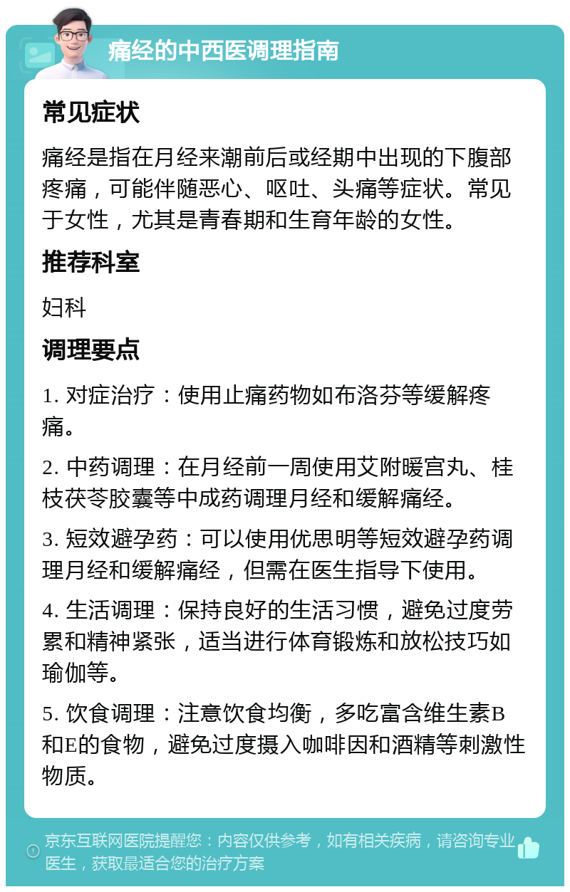 痛经的中西医调理指南 常见症状 痛经是指在月经来潮前后或经期中出现的下腹部疼痛，可能伴随恶心、呕吐、头痛等症状。常见于女性，尤其是青春期和生育年龄的女性。 推荐科室 妇科 调理要点 1. 对症治疗：使用止痛药物如布洛芬等缓解疼痛。 2. 中药调理：在月经前一周使用艾附暖宫丸、桂枝茯苓胶囊等中成药调理月经和缓解痛经。 3. 短效避孕药：可以使用优思明等短效避孕药调理月经和缓解痛经，但需在医生指导下使用。 4. 生活调理：保持良好的生活习惯，避免过度劳累和精神紧张，适当进行体育锻炼和放松技巧如瑜伽等。 5. 饮食调理：注意饮食均衡，多吃富含维生素B和E的食物，避免过度摄入咖啡因和酒精等刺激性物质。