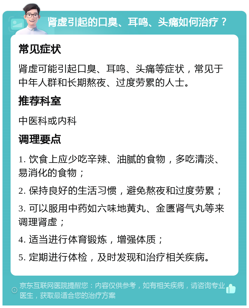 肾虚引起的口臭、耳鸣、头痛如何治疗？ 常见症状 肾虚可能引起口臭、耳鸣、头痛等症状，常见于中年人群和长期熬夜、过度劳累的人士。 推荐科室 中医科或内科 调理要点 1. 饮食上应少吃辛辣、油腻的食物，多吃清淡、易消化的食物； 2. 保持良好的生活习惯，避免熬夜和过度劳累； 3. 可以服用中药如六味地黄丸、金匮肾气丸等来调理肾虚； 4. 适当进行体育锻炼，增强体质； 5. 定期进行体检，及时发现和治疗相关疾病。