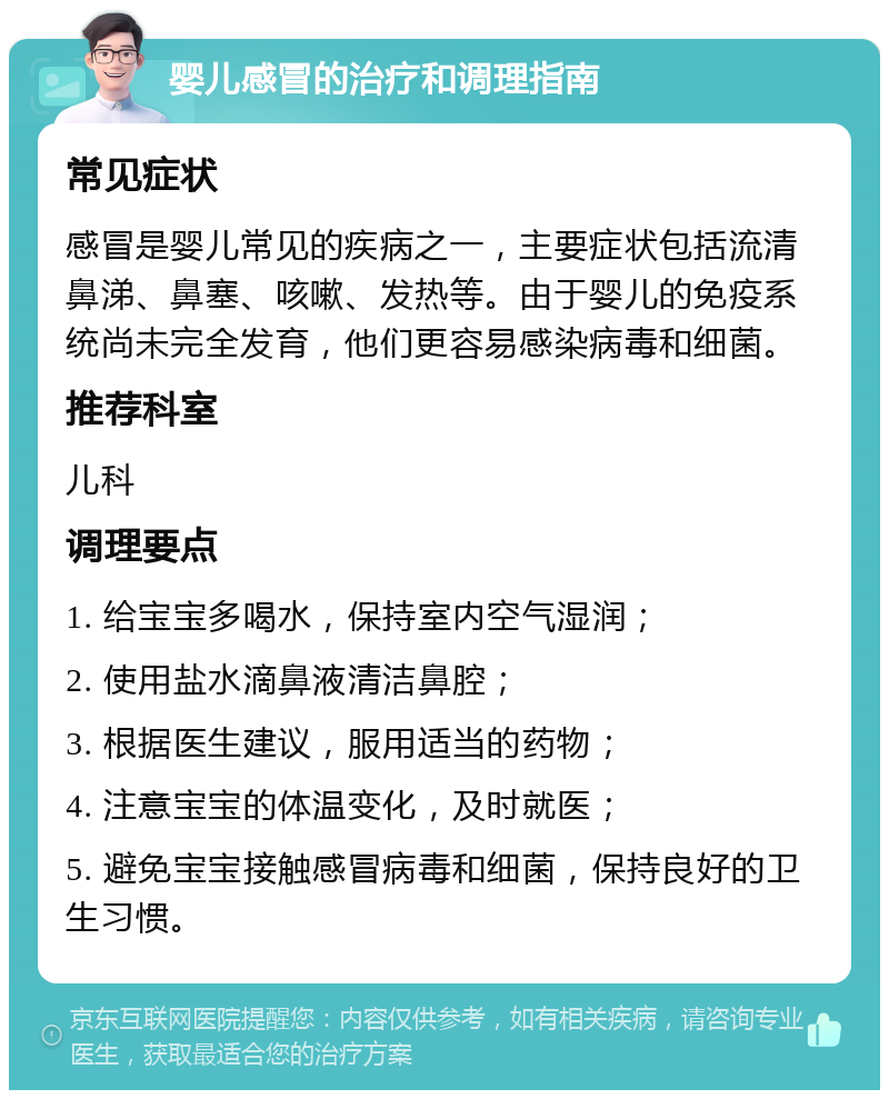 婴儿感冒的治疗和调理指南 常见症状 感冒是婴儿常见的疾病之一，主要症状包括流清鼻涕、鼻塞、咳嗽、发热等。由于婴儿的免疫系统尚未完全发育，他们更容易感染病毒和细菌。 推荐科室 儿科 调理要点 1. 给宝宝多喝水，保持室内空气湿润； 2. 使用盐水滴鼻液清洁鼻腔； 3. 根据医生建议，服用适当的药物； 4. 注意宝宝的体温变化，及时就医； 5. 避免宝宝接触感冒病毒和细菌，保持良好的卫生习惯。