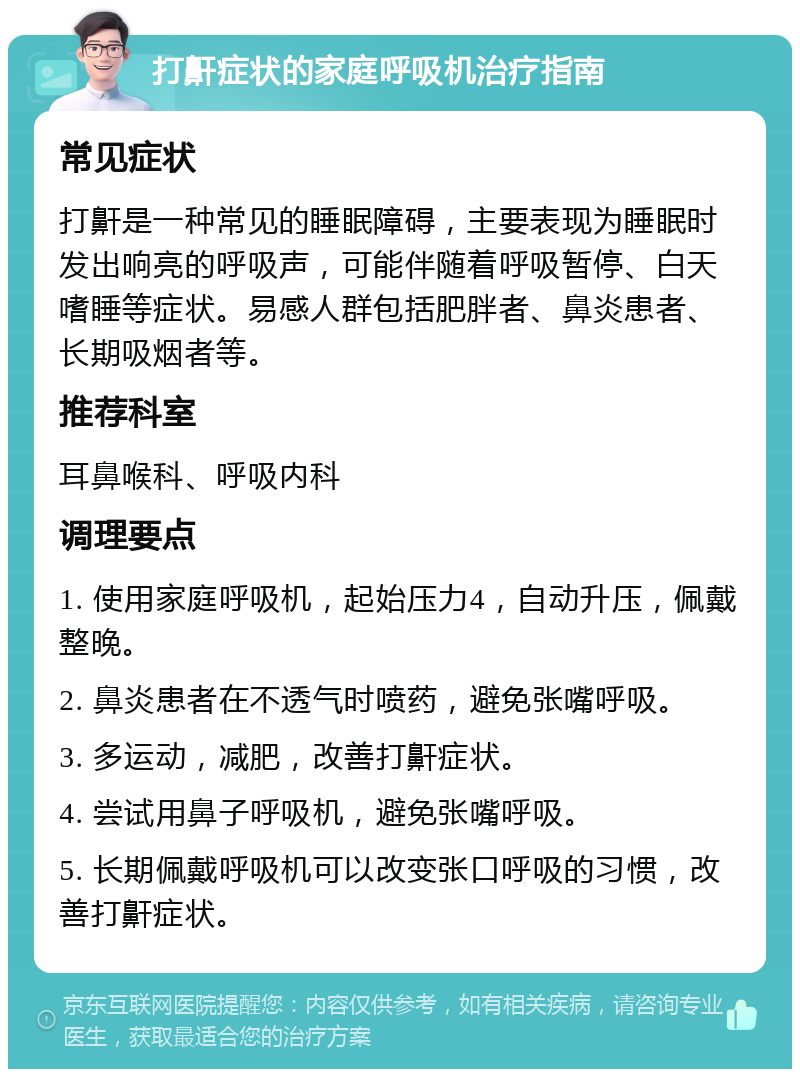 打鼾症状的家庭呼吸机治疗指南 常见症状 打鼾是一种常见的睡眠障碍，主要表现为睡眠时发出响亮的呼吸声，可能伴随着呼吸暂停、白天嗜睡等症状。易感人群包括肥胖者、鼻炎患者、长期吸烟者等。 推荐科室 耳鼻喉科、呼吸内科 调理要点 1. 使用家庭呼吸机，起始压力4，自动升压，佩戴整晚。 2. 鼻炎患者在不透气时喷药，避免张嘴呼吸。 3. 多运动，减肥，改善打鼾症状。 4. 尝试用鼻子呼吸机，避免张嘴呼吸。 5. 长期佩戴呼吸机可以改变张口呼吸的习惯，改善打鼾症状。