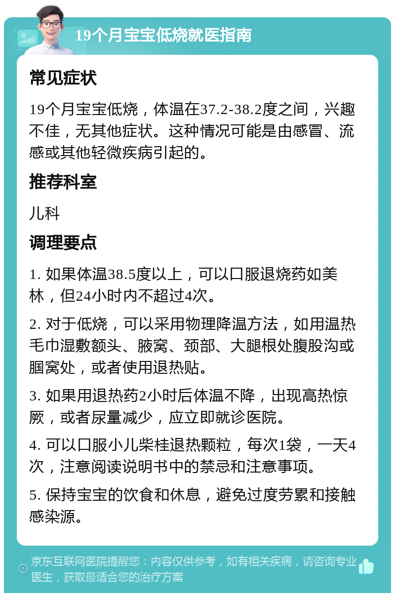 19个月宝宝低烧就医指南 常见症状 19个月宝宝低烧，体温在37.2-38.2度之间，兴趣不佳，无其他症状。这种情况可能是由感冒、流感或其他轻微疾病引起的。 推荐科室 儿科 调理要点 1. 如果体温38.5度以上，可以口服退烧药如美林，但24小时内不超过4次。 2. 对于低烧，可以采用物理降温方法，如用温热毛巾湿敷额头、腋窝、颈部、大腿根处腹股沟或腘窝处，或者使用退热贴。 3. 如果用退热药2小时后体温不降，出现高热惊厥，或者尿量减少，应立即就诊医院。 4. 可以口服小儿柴桂退热颗粒，每次1袋，一天4次，注意阅读说明书中的禁忌和注意事项。 5. 保持宝宝的饮食和休息，避免过度劳累和接触感染源。