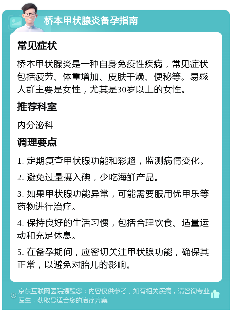 桥本甲状腺炎备孕指南 常见症状 桥本甲状腺炎是一种自身免疫性疾病，常见症状包括疲劳、体重增加、皮肤干燥、便秘等。易感人群主要是女性，尤其是30岁以上的女性。 推荐科室 内分泌科 调理要点 1. 定期复查甲状腺功能和彩超，监测病情变化。 2. 避免过量摄入碘，少吃海鲜产品。 3. 如果甲状腺功能异常，可能需要服用优甲乐等药物进行治疗。 4. 保持良好的生活习惯，包括合理饮食、适量运动和充足休息。 5. 在备孕期间，应密切关注甲状腺功能，确保其正常，以避免对胎儿的影响。