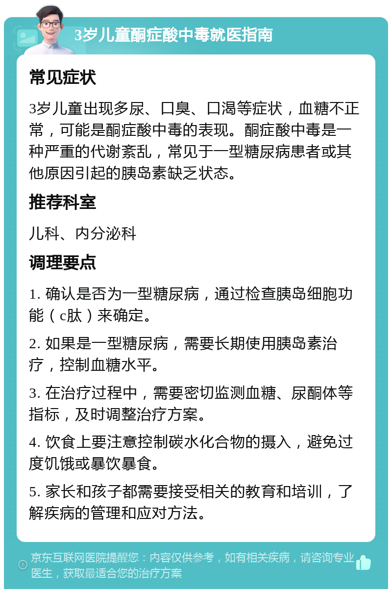 3岁儿童酮症酸中毒就医指南 常见症状 3岁儿童出现多尿、口臭、口渴等症状，血糖不正常，可能是酮症酸中毒的表现。酮症酸中毒是一种严重的代谢紊乱，常见于一型糖尿病患者或其他原因引起的胰岛素缺乏状态。 推荐科室 儿科、内分泌科 调理要点 1. 确认是否为一型糖尿病，通过检查胰岛细胞功能（c肽）来确定。 2. 如果是一型糖尿病，需要长期使用胰岛素治疗，控制血糖水平。 3. 在治疗过程中，需要密切监测血糖、尿酮体等指标，及时调整治疗方案。 4. 饮食上要注意控制碳水化合物的摄入，避免过度饥饿或暴饮暴食。 5. 家长和孩子都需要接受相关的教育和培训，了解疾病的管理和应对方法。