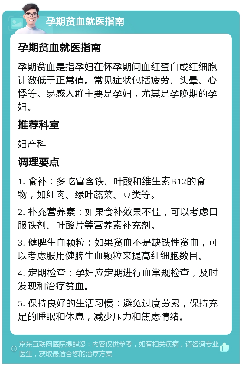 孕期贫血就医指南 孕期贫血就医指南 孕期贫血是指孕妇在怀孕期间血红蛋白或红细胞计数低于正常值。常见症状包括疲劳、头晕、心悸等。易感人群主要是孕妇，尤其是孕晚期的孕妇。 推荐科室 妇产科 调理要点 1. 食补：多吃富含铁、叶酸和维生素B12的食物，如红肉、绿叶蔬菜、豆类等。 2. 补充营养素：如果食补效果不佳，可以考虑口服铁剂、叶酸片等营养素补充剂。 3. 健脾生血颗粒：如果贫血不是缺铁性贫血，可以考虑服用健脾生血颗粒来提高红细胞数目。 4. 定期检查：孕妇应定期进行血常规检查，及时发现和治疗贫血。 5. 保持良好的生活习惯：避免过度劳累，保持充足的睡眠和休息，减少压力和焦虑情绪。