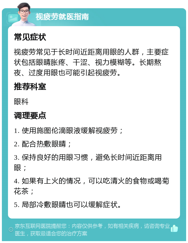 视疲劳就医指南 常见症状 视疲劳常见于长时间近距离用眼的人群，主要症状包括眼睛胀疼、干涩、视力模糊等。长期熬夜、过度用眼也可能引起视疲劳。 推荐科室 眼科 调理要点 1. 使用施图伦滴眼液缓解视疲劳； 2. 配合热敷眼睛； 3. 保持良好的用眼习惯，避免长时间近距离用眼； 4. 如果有上火的情况，可以吃清火的食物或喝菊花茶； 5. 局部冷敷眼睛也可以缓解症状。