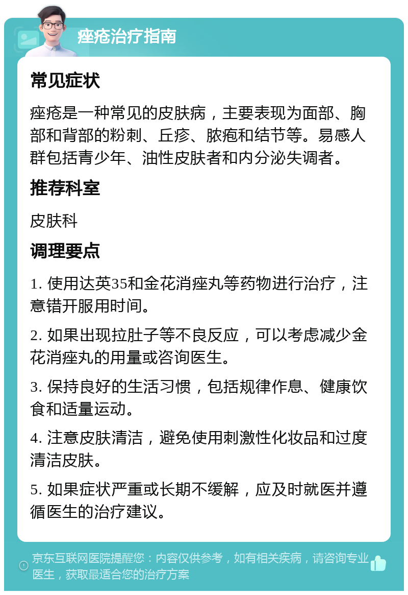 痤疮治疗指南 常见症状 痤疮是一种常见的皮肤病，主要表现为面部、胸部和背部的粉刺、丘疹、脓疱和结节等。易感人群包括青少年、油性皮肤者和内分泌失调者。 推荐科室 皮肤科 调理要点 1. 使用达英35和金花消痤丸等药物进行治疗，注意错开服用时间。 2. 如果出现拉肚子等不良反应，可以考虑减少金花消痤丸的用量或咨询医生。 3. 保持良好的生活习惯，包括规律作息、健康饮食和适量运动。 4. 注意皮肤清洁，避免使用刺激性化妆品和过度清洁皮肤。 5. 如果症状严重或长期不缓解，应及时就医并遵循医生的治疗建议。