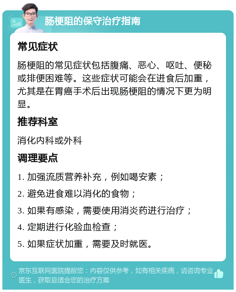 肠梗阻的保守治疗指南 常见症状 肠梗阻的常见症状包括腹痛、恶心、呕吐、便秘或排便困难等。这些症状可能会在进食后加重，尤其是在胃癌手术后出现肠梗阻的情况下更为明显。 推荐科室 消化内科或外科 调理要点 1. 加强流质营养补充，例如喝安素； 2. 避免进食难以消化的食物； 3. 如果有感染，需要使用消炎药进行治疗； 4. 定期进行化验血检查； 5. 如果症状加重，需要及时就医。