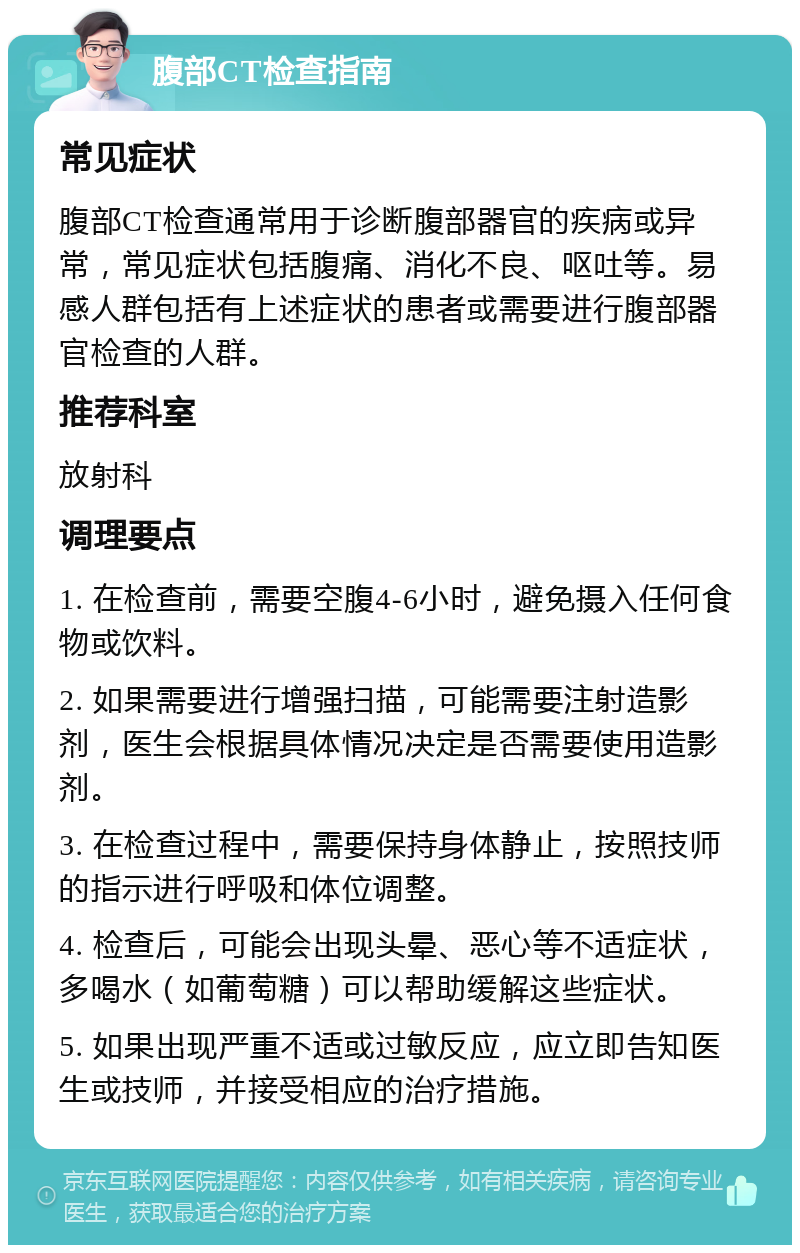 腹部CT检查指南 常见症状 腹部CT检查通常用于诊断腹部器官的疾病或异常，常见症状包括腹痛、消化不良、呕吐等。易感人群包括有上述症状的患者或需要进行腹部器官检查的人群。 推荐科室 放射科 调理要点 1. 在检查前，需要空腹4-6小时，避免摄入任何食物或饮料。 2. 如果需要进行增强扫描，可能需要注射造影剂，医生会根据具体情况决定是否需要使用造影剂。 3. 在检查过程中，需要保持身体静止，按照技师的指示进行呼吸和体位调整。 4. 检查后，可能会出现头晕、恶心等不适症状，多喝水（如葡萄糖）可以帮助缓解这些症状。 5. 如果出现严重不适或过敏反应，应立即告知医生或技师，并接受相应的治疗措施。