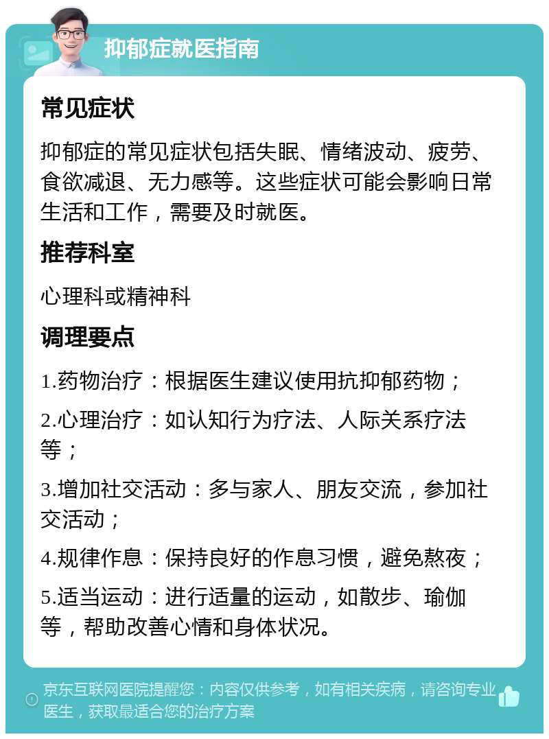 抑郁症就医指南 常见症状 抑郁症的常见症状包括失眠、情绪波动、疲劳、食欲减退、无力感等。这些症状可能会影响日常生活和工作，需要及时就医。 推荐科室 心理科或精神科 调理要点 1.药物治疗：根据医生建议使用抗抑郁药物； 2.心理治疗：如认知行为疗法、人际关系疗法等； 3.增加社交活动：多与家人、朋友交流，参加社交活动； 4.规律作息：保持良好的作息习惯，避免熬夜； 5.适当运动：进行适量的运动，如散步、瑜伽等，帮助改善心情和身体状况。