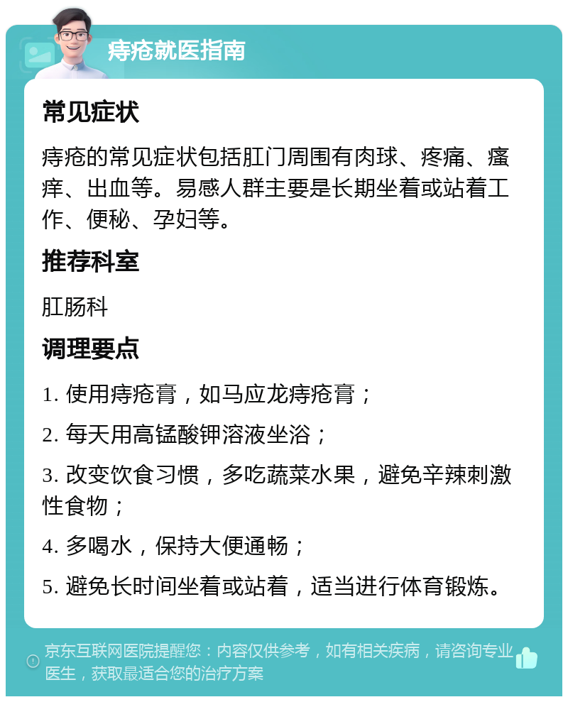 痔疮就医指南 常见症状 痔疮的常见症状包括肛门周围有肉球、疼痛、瘙痒、出血等。易感人群主要是长期坐着或站着工作、便秘、孕妇等。 推荐科室 肛肠科 调理要点 1. 使用痔疮膏，如马应龙痔疮膏； 2. 每天用高锰酸钾溶液坐浴； 3. 改变饮食习惯，多吃蔬菜水果，避免辛辣刺激性食物； 4. 多喝水，保持大便通畅； 5. 避免长时间坐着或站着，适当进行体育锻炼。