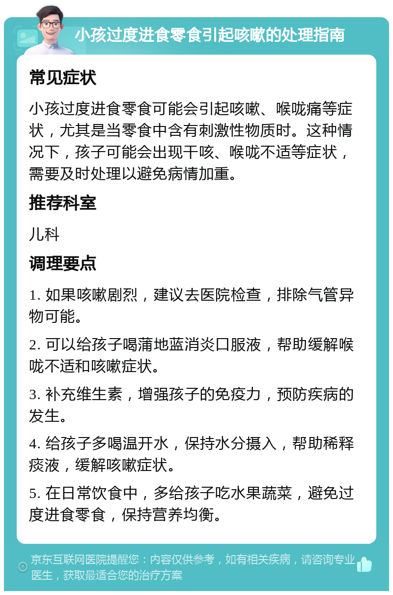 小孩过度进食零食引起咳嗽的处理指南 常见症状 小孩过度进食零食可能会引起咳嗽、喉咙痛等症状，尤其是当零食中含有刺激性物质时。这种情况下，孩子可能会出现干咳、喉咙不适等症状，需要及时处理以避免病情加重。 推荐科室 儿科 调理要点 1. 如果咳嗽剧烈，建议去医院检查，排除气管异物可能。 2. 可以给孩子喝蒲地蓝消炎口服液，帮助缓解喉咙不适和咳嗽症状。 3. 补充维生素，增强孩子的免疫力，预防疾病的发生。 4. 给孩子多喝温开水，保持水分摄入，帮助稀释痰液，缓解咳嗽症状。 5. 在日常饮食中，多给孩子吃水果蔬菜，避免过度进食零食，保持营养均衡。