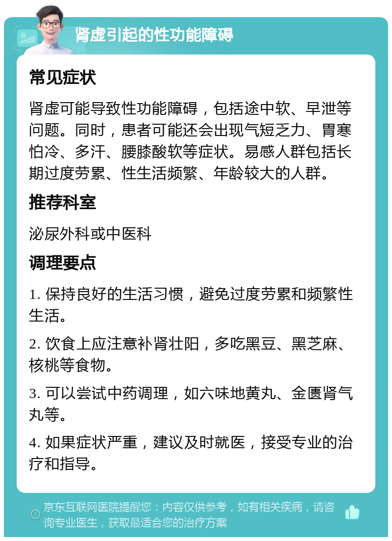 肾虚引起的性功能障碍 常见症状 肾虚可能导致性功能障碍，包括途中软、早泄等问题。同时，患者可能还会出现气短乏力、胃寒怕冷、多汗、腰膝酸软等症状。易感人群包括长期过度劳累、性生活频繁、年龄较大的人群。 推荐科室 泌尿外科或中医科 调理要点 1. 保持良好的生活习惯，避免过度劳累和频繁性生活。 2. 饮食上应注意补肾壮阳，多吃黑豆、黑芝麻、核桃等食物。 3. 可以尝试中药调理，如六味地黄丸、金匮肾气丸等。 4. 如果症状严重，建议及时就医，接受专业的治疗和指导。