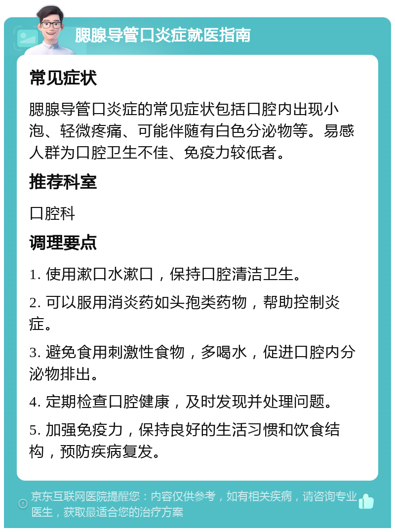 腮腺导管口炎症就医指南 常见症状 腮腺导管口炎症的常见症状包括口腔内出现小泡、轻微疼痛、可能伴随有白色分泌物等。易感人群为口腔卫生不佳、免疫力较低者。 推荐科室 口腔科 调理要点 1. 使用漱口水漱口，保持口腔清洁卫生。 2. 可以服用消炎药如头孢类药物，帮助控制炎症。 3. 避免食用刺激性食物，多喝水，促进口腔内分泌物排出。 4. 定期检查口腔健康，及时发现并处理问题。 5. 加强免疫力，保持良好的生活习惯和饮食结构，预防疾病复发。