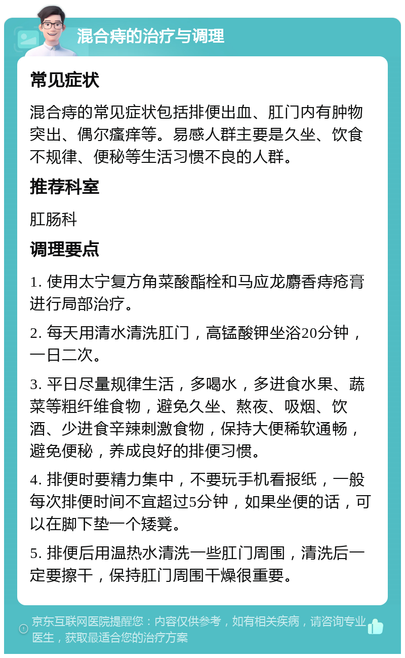 混合痔的治疗与调理 常见症状 混合痔的常见症状包括排便出血、肛门内有肿物突出、偶尔瘙痒等。易感人群主要是久坐、饮食不规律、便秘等生活习惯不良的人群。 推荐科室 肛肠科 调理要点 1. 使用太宁复方角菜酸酯栓和马应龙麝香痔疮膏进行局部治疗。 2. 每天用清水清洗肛门，高锰酸钾坐浴20分钟，一日二次。 3. 平日尽量规律生活，多喝水，多进食水果、蔬菜等粗纤维食物，避免久坐、熬夜、吸烟、饮酒、少进食辛辣刺激食物，保持大便稀软通畅，避免便秘，养成良好的排便习惯。 4. 排便时要精力集中，不要玩手机看报纸，一般每次排便时间不宜超过5分钟，如果坐便的话，可以在脚下垫一个矮凳。 5. 排便后用温热水清洗一些肛门周围，清洗后一定要擦干，保持肛门周围干燥很重要。