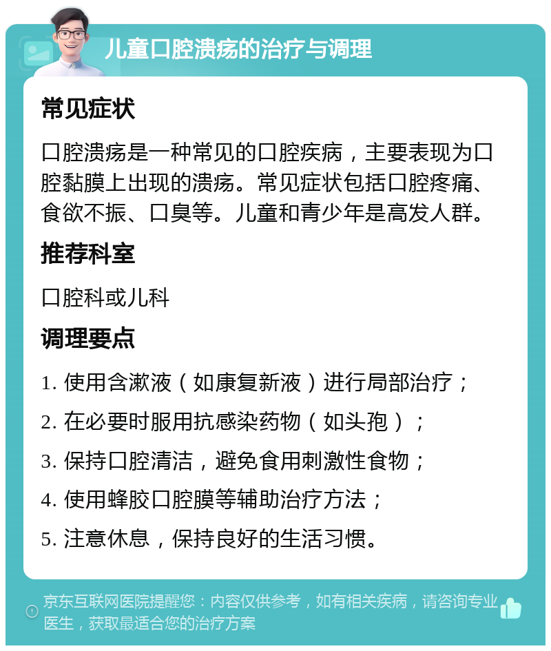 儿童口腔溃疡的治疗与调理 常见症状 口腔溃疡是一种常见的口腔疾病，主要表现为口腔黏膜上出现的溃疡。常见症状包括口腔疼痛、食欲不振、口臭等。儿童和青少年是高发人群。 推荐科室 口腔科或儿科 调理要点 1. 使用含漱液（如康复新液）进行局部治疗； 2. 在必要时服用抗感染药物（如头孢）； 3. 保持口腔清洁，避免食用刺激性食物； 4. 使用蜂胶口腔膜等辅助治疗方法； 5. 注意休息，保持良好的生活习惯。