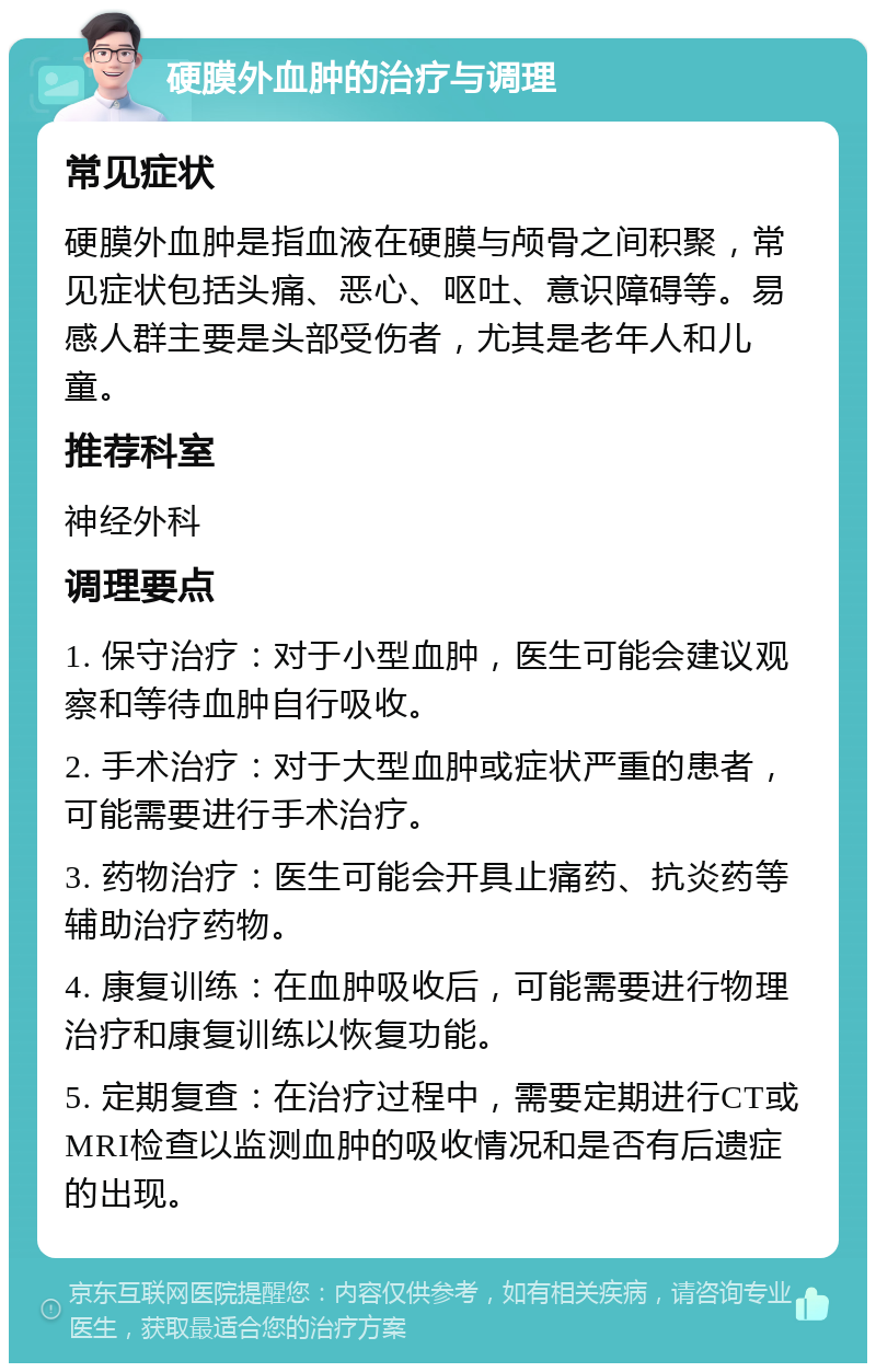 硬膜外血肿的治疗与调理 常见症状 硬膜外血肿是指血液在硬膜与颅骨之间积聚，常见症状包括头痛、恶心、呕吐、意识障碍等。易感人群主要是头部受伤者，尤其是老年人和儿童。 推荐科室 神经外科 调理要点 1. 保守治疗：对于小型血肿，医生可能会建议观察和等待血肿自行吸收。 2. 手术治疗：对于大型血肿或症状严重的患者，可能需要进行手术治疗。 3. 药物治疗：医生可能会开具止痛药、抗炎药等辅助治疗药物。 4. 康复训练：在血肿吸收后，可能需要进行物理治疗和康复训练以恢复功能。 5. 定期复查：在治疗过程中，需要定期进行CT或MRI检查以监测血肿的吸收情况和是否有后遗症的出现。