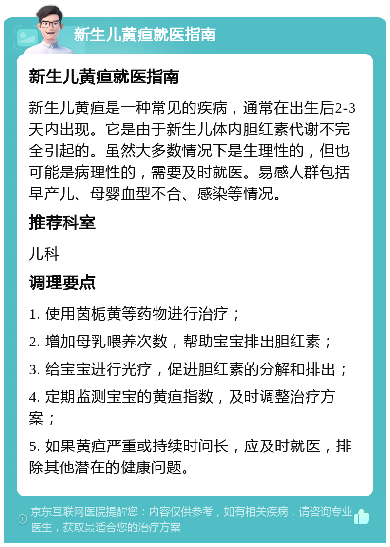 新生儿黄疸就医指南 新生儿黄疸就医指南 新生儿黄疸是一种常见的疾病，通常在出生后2-3天内出现。它是由于新生儿体内胆红素代谢不完全引起的。虽然大多数情况下是生理性的，但也可能是病理性的，需要及时就医。易感人群包括早产儿、母婴血型不合、感染等情况。 推荐科室 儿科 调理要点 1. 使用茵栀黄等药物进行治疗； 2. 增加母乳喂养次数，帮助宝宝排出胆红素； 3. 给宝宝进行光疗，促进胆红素的分解和排出； 4. 定期监测宝宝的黄疸指数，及时调整治疗方案； 5. 如果黄疸严重或持续时间长，应及时就医，排除其他潜在的健康问题。