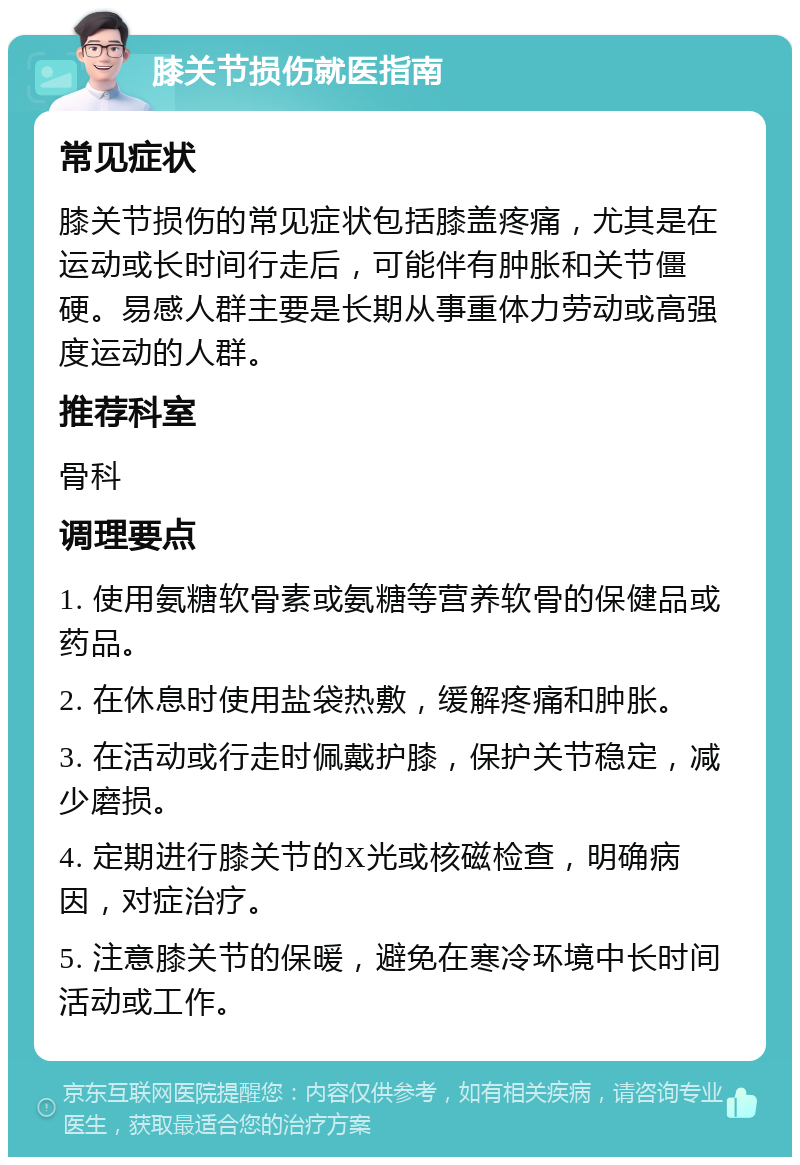 膝关节损伤就医指南 常见症状 膝关节损伤的常见症状包括膝盖疼痛，尤其是在运动或长时间行走后，可能伴有肿胀和关节僵硬。易感人群主要是长期从事重体力劳动或高强度运动的人群。 推荐科室 骨科 调理要点 1. 使用氨糖软骨素或氨糖等营养软骨的保健品或药品。 2. 在休息时使用盐袋热敷，缓解疼痛和肿胀。 3. 在活动或行走时佩戴护膝，保护关节稳定，减少磨损。 4. 定期进行膝关节的X光或核磁检查，明确病因，对症治疗。 5. 注意膝关节的保暖，避免在寒冷环境中长时间活动或工作。