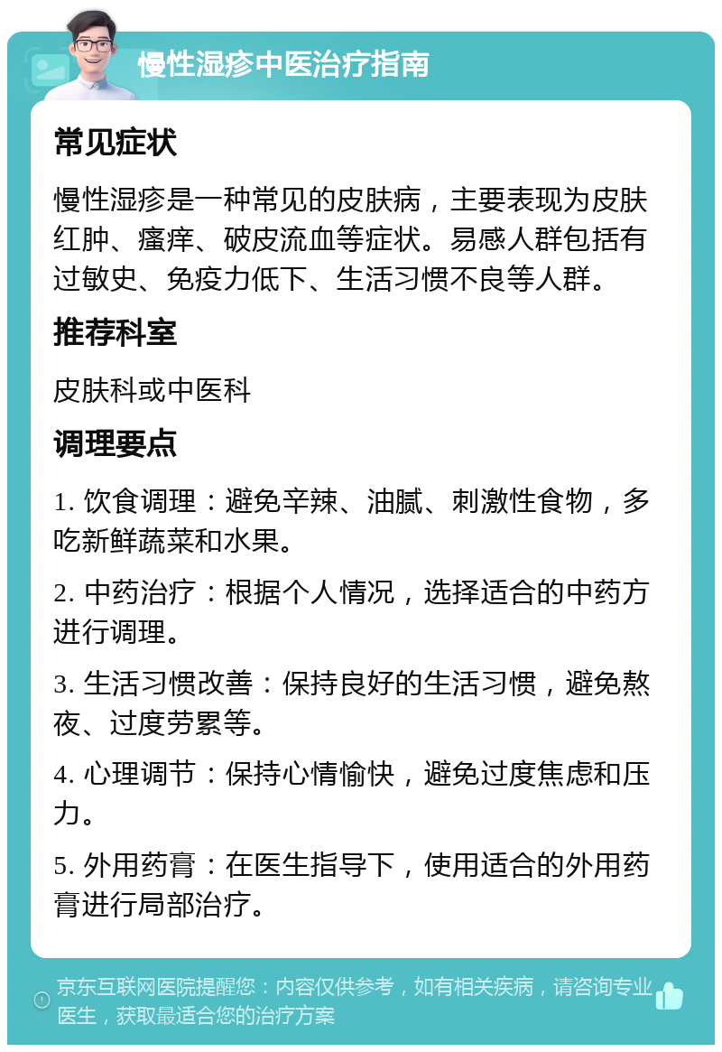 慢性湿疹中医治疗指南 常见症状 慢性湿疹是一种常见的皮肤病，主要表现为皮肤红肿、瘙痒、破皮流血等症状。易感人群包括有过敏史、免疫力低下、生活习惯不良等人群。 推荐科室 皮肤科或中医科 调理要点 1. 饮食调理：避免辛辣、油腻、刺激性食物，多吃新鲜蔬菜和水果。 2. 中药治疗：根据个人情况，选择适合的中药方进行调理。 3. 生活习惯改善：保持良好的生活习惯，避免熬夜、过度劳累等。 4. 心理调节：保持心情愉快，避免过度焦虑和压力。 5. 外用药膏：在医生指导下，使用适合的外用药膏进行局部治疗。