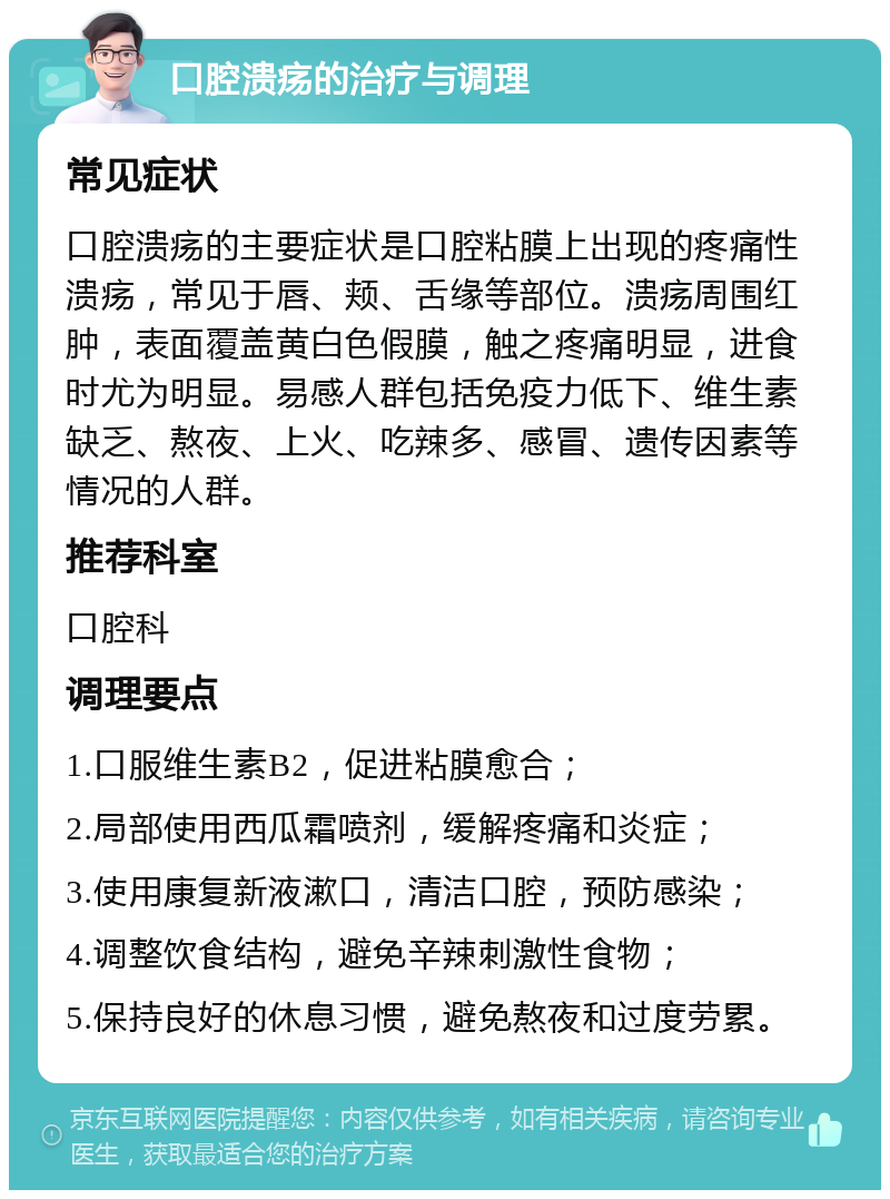 口腔溃疡的治疗与调理 常见症状 口腔溃疡的主要症状是口腔粘膜上出现的疼痛性溃疡，常见于唇、颊、舌缘等部位。溃疡周围红肿，表面覆盖黄白色假膜，触之疼痛明显，进食时尤为明显。易感人群包括免疫力低下、维生素缺乏、熬夜、上火、吃辣多、感冒、遗传因素等情况的人群。 推荐科室 口腔科 调理要点 1.口服维生素B2，促进粘膜愈合； 2.局部使用西瓜霜喷剂，缓解疼痛和炎症； 3.使用康复新液漱口，清洁口腔，预防感染； 4.调整饮食结构，避免辛辣刺激性食物； 5.保持良好的休息习惯，避免熬夜和过度劳累。