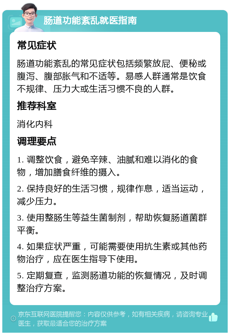 肠道功能紊乱就医指南 常见症状 肠道功能紊乱的常见症状包括频繁放屁、便秘或腹泻、腹部胀气和不适等。易感人群通常是饮食不规律、压力大或生活习惯不良的人群。 推荐科室 消化内科 调理要点 1. 调整饮食，避免辛辣、油腻和难以消化的食物，增加膳食纤维的摄入。 2. 保持良好的生活习惯，规律作息，适当运动，减少压力。 3. 使用整肠生等益生菌制剂，帮助恢复肠道菌群平衡。 4. 如果症状严重，可能需要使用抗生素或其他药物治疗，应在医生指导下使用。 5. 定期复查，监测肠道功能的恢复情况，及时调整治疗方案。